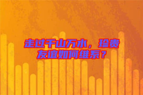 走過千山萬水，珍貴友誼如何維系？