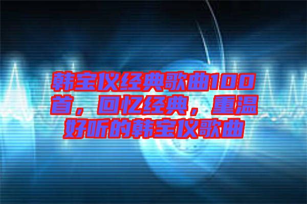 韓寶儀經(jīng)典歌曲100首，回憶經(jīng)典，重溫好聽的韓寶儀歌曲