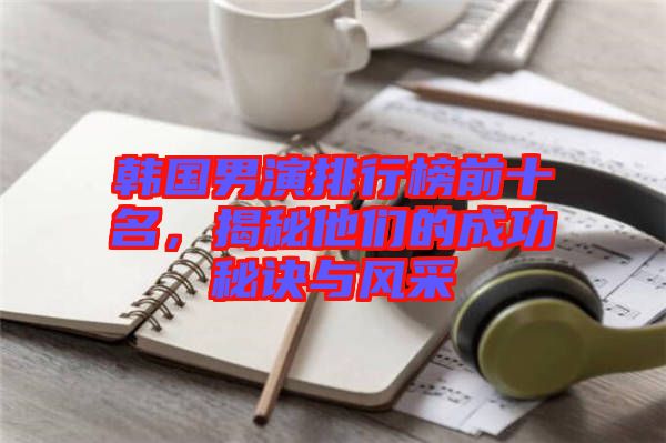 韓國男演排行榜前十名，揭秘他們的成功秘訣與風(fēng)采