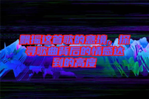 飄搖這首歌的意境，探尋歌曲背后的情感達(dá)到的高度