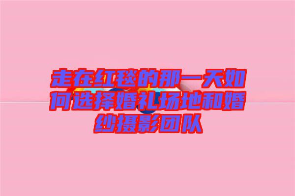 走在紅毯的那一天如何選擇婚禮場地和婚紗攝影團(tuán)隊