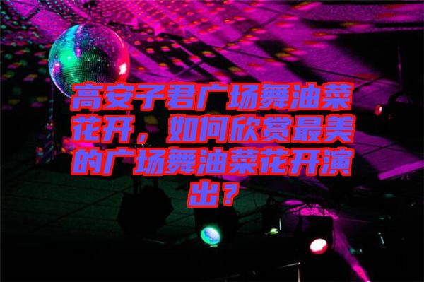 高安子君廣場舞油菜花開，如何欣賞最美的廣場舞油菜花開演出？