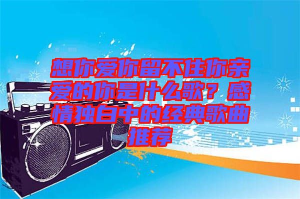 想你愛你留不住你親愛的你是什么歌？感情獨(dú)白中的經(jīng)典歌曲推薦