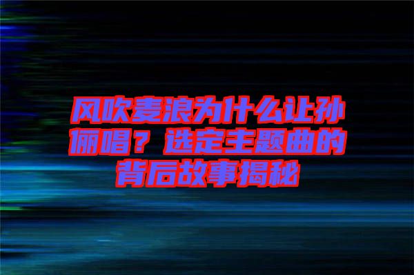 風吹麥浪為什么讓孫儷唱？選定主題曲的背后故事揭秘