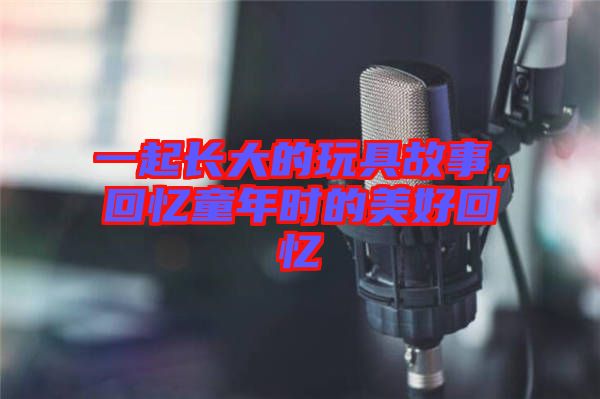一起長大的玩具故事，回憶童年時的美好回憶