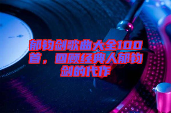 郁鈞劍歌曲大全100首，回顧經(jīng)典人郁鈞劍的代作